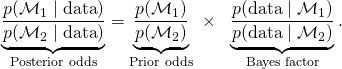 \underbrace{ \frac{p(\mathcal{M}_1  \mid \text{data})}{p(\mathcal{M}_2  \mid \text{data})}}_{\text{Posterior odds}} = \underbrace{ \frac{p(\mathcal{M}_1)}{p(\mathcal{M}_2)}}_{\text{Prior odds}}  \,\, \times \,\,\,\, \underbrace{ \frac{p(\text{data} \mid \mathcal{M}_1)}{p(\text{data} \mid  \mathcal{M}_2)}}_{\text{Bayes factor}}.