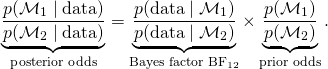 \begin{equation*} \label{eq:post_model_odds} \underbrace{\frac{p(\mathcal{M}_1 \mid \text{data})}{p(\mathcal{M}_2 \mid \text{data})}}_{\text{posterior odds}} = \underbrace{\frac{p(\text{data} \mid \mathcal{M}_1)}{p(\text{data} \mid \mathcal{M}_2)}}_{\text{Bayes factor BF$_{12}$}} \times \underbrace{\frac{p(\mathcal{M}_1)}{p(\mathcal{M}_2)}}_{\text{prior odds}}. \end{equation*}